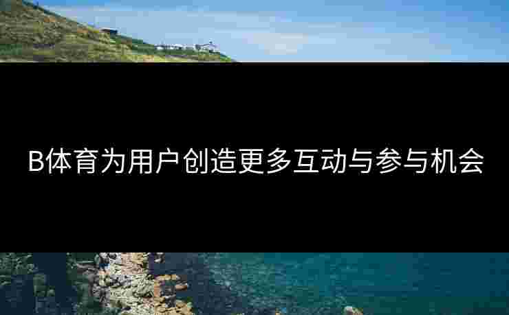 B体育为用户创造更多互动与参与机会