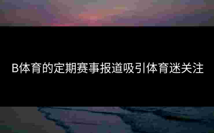 B体育的定期赛事报道吸引体育迷关注