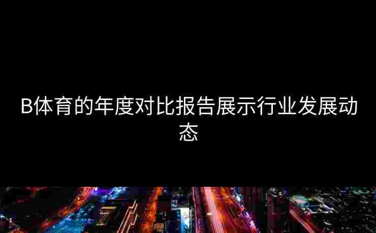 B体育的年度对比报告展示行业发展动态 B体育的年度对比报告展示行业发展动态