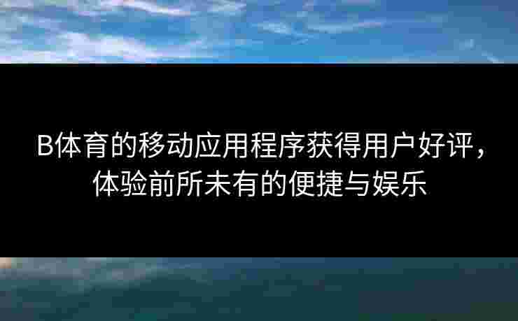 B体育的移动应用程序获得用户好评，体验前所未有的便捷与娱乐