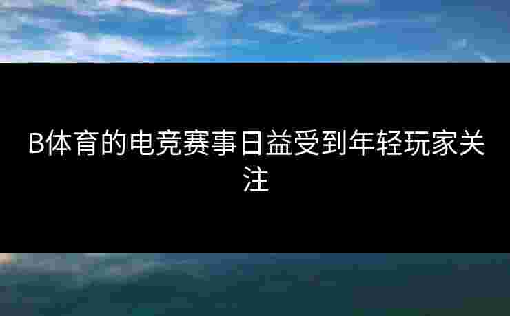 B体育的电竞赛事日益受到年轻玩家关注