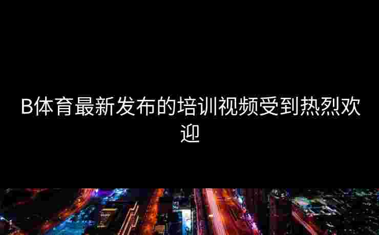 B体育最新发布的培训视频受到热烈欢迎