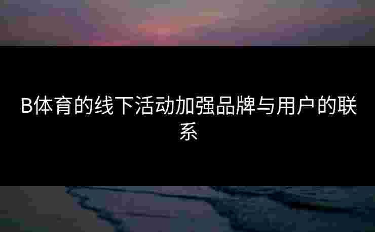 B体育的线下活动加强品牌与用户的联系