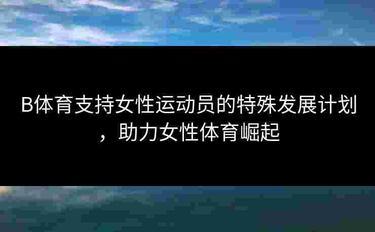 B体育支持女性运动员的特殊发展计划，助力女性体育崛起