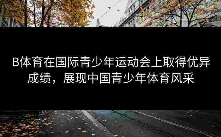 B体育在国际青少年运动会上取得优异成绩，展现中国青少年体育风采