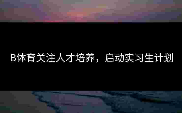 B体育关注人才培养，启动实习生计划