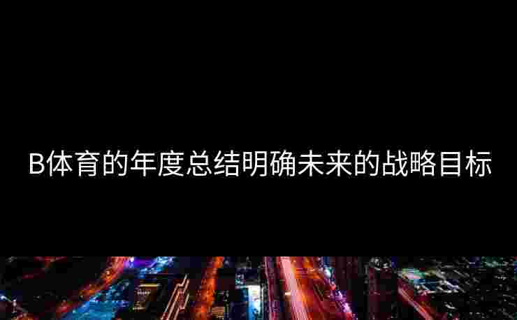 B体育的年度总结明确未来的战略目标