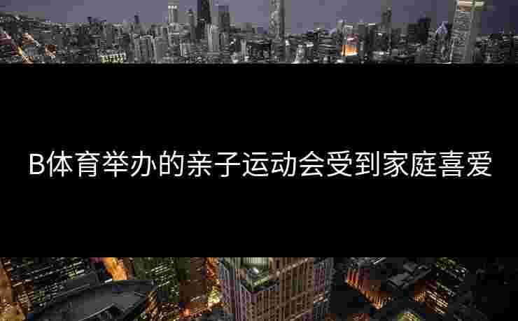 B体育举办的亲子运动会受到家庭喜爱